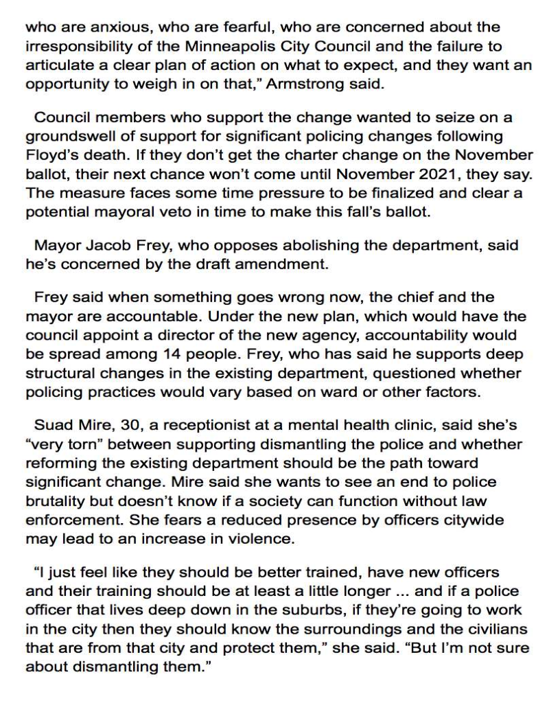 who are anxious, who are fearful, who are concerned about the
irresponsibility of the Minneapolis City Council and the failure to
articulate a clear plan of action on what to expect, and they want an
opportunity to weigh in on that,” Armstrong said.

Council members who support the change wanted to seize on a
groundswell of support for significant policing changes following
Floyd’s death. If they don’t get the charter change on the November
ballot, their next chance won't come until November 2021, they say.
The measure faces some time pressure to be finalized and clear a
potential mayoral veto in time to make this fall’s ballot.

Mayor Jacob Frey, who opposes abolishing the department, said
he’s concerned by the draft amendment.

Frey said when something goes wrong now, the chief and the
mayor are accountable. Under the new plan, which would have the
council appoint a director of the new agency, accountability would
be spread among 14 people. Frey, who has said he supports deep
structural changes in the existing department, questioned whether
policing practices would vary based on ward or other factors.

Suad Mire, 30, a receptionist at a mental health clinic, said she’s
“very torn” between supporting dismantling the police and whether
reforming the existing department should be the path toward
significant change. Mire said she wants to see an end to police
brutality but doesn’t know if a society can function without law
enforcement. She fears a reduced presence by officers citywide
may lead to an increase in violence.

“| just feel like they should be better trained, have new officers
and their training should be at least a little longer ... and if a police
Officer that lives deep down in the suburbs, if they’re going to work
in the city then they should know the surroundings and the civilians
that are from that city and protect them,” she said. “But I’m not sure
about dismantling them.”
